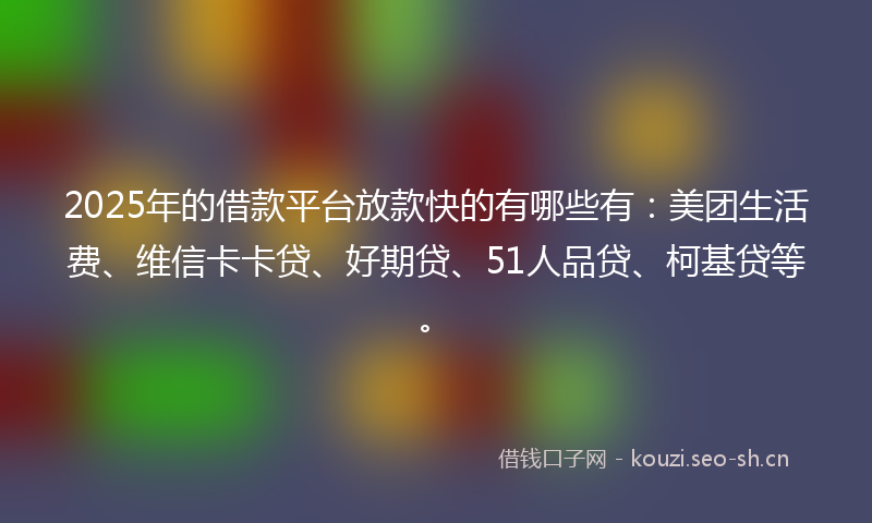 2025年的借款平台放款快的有哪些有：美团生活费、维信卡卡贷、好期贷、51人品贷、柯基贷等。
