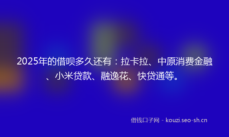 2025年的借呗多久还有：拉卡拉、中原消费金融、小米贷款、融逸花、快贷通等。