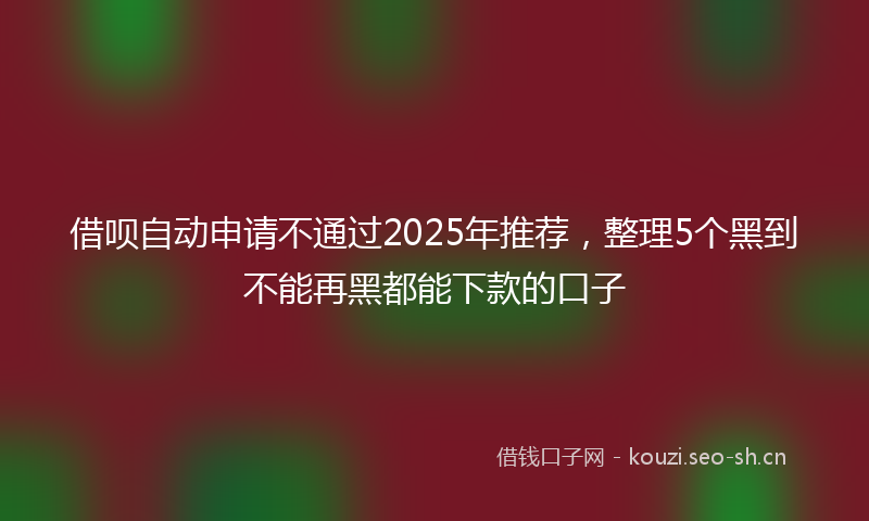 借呗自动申请不通过2025年推荐，整理5个黑到不能再黑都能下款的口子