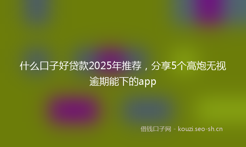 什么口子好贷款2025年推荐，分享5个高炮无视逾期能下的app