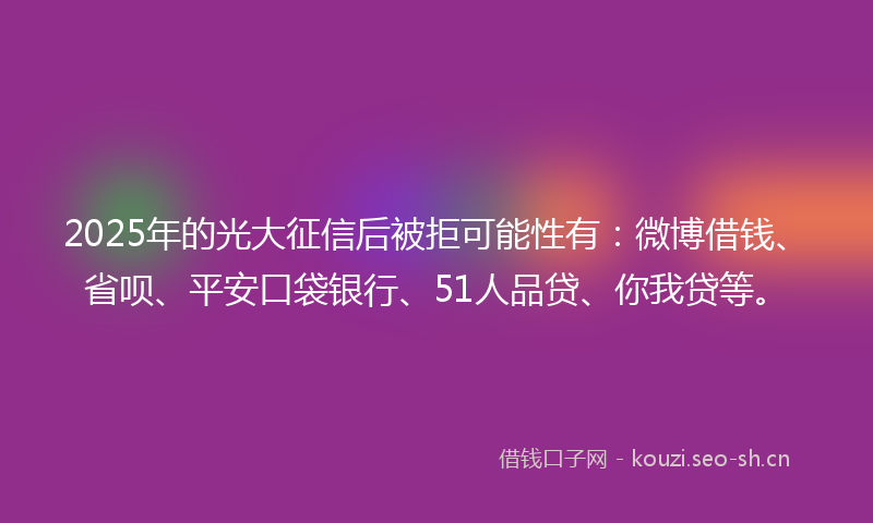 2025年的光大征信后被拒可能性有：微博借钱、省呗、平安口袋银行、51人品贷、你我贷等。