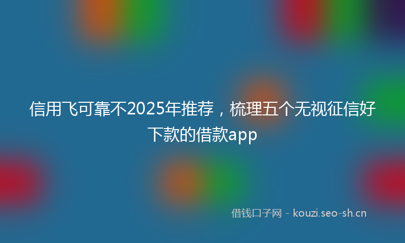 信用飞可靠不2025年推荐，梳理五个无视征信好下款的借款app