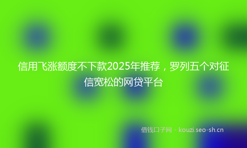 信用飞涨额度不下款2025年推荐，罗列五个对征信宽松的网贷平台