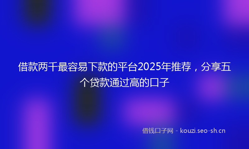 借款两千最容易下款的平台2025年推荐，分享五个贷款通过高的口子