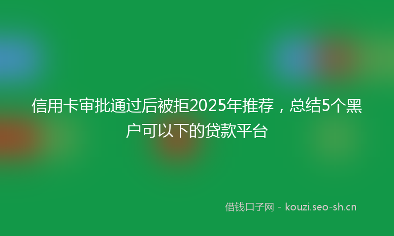 信用卡审批通过后被拒2025年推荐，总结5个黑户可以下的贷款平台