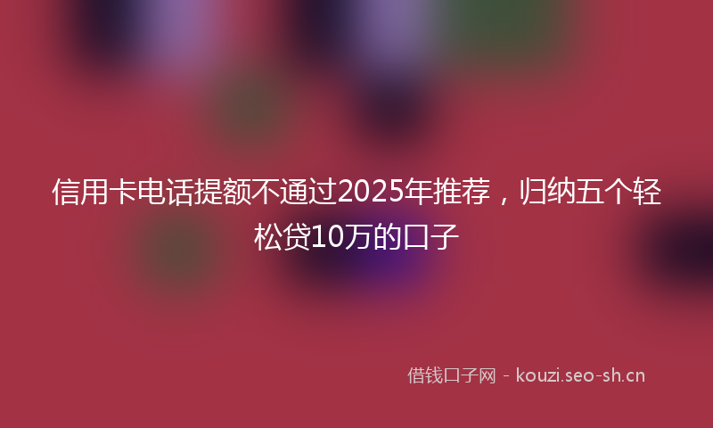 信用卡电话提额不通过2025年推荐，归纳五个轻松贷10万的口子