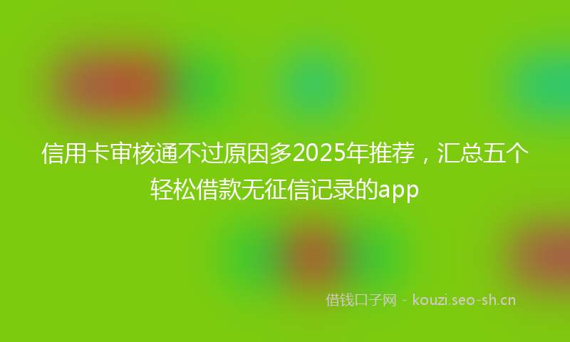 信用卡审核通不过原因多2025年推荐，汇总五个轻松借款无征信记录的app