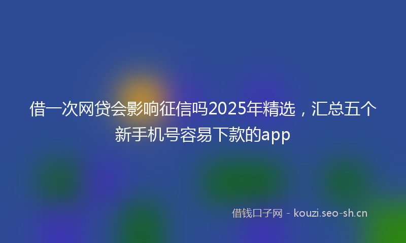 借一次网贷会影响征信吗2025年精选，汇总五个新手机号容易下款的app