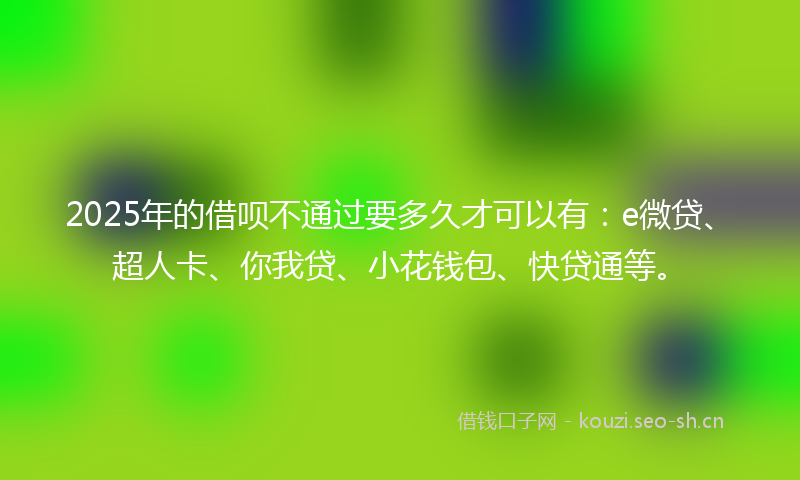 2025年的借呗不通过要多久才可以有：e微贷、超人卡、你我贷、小花钱包、快贷通等。