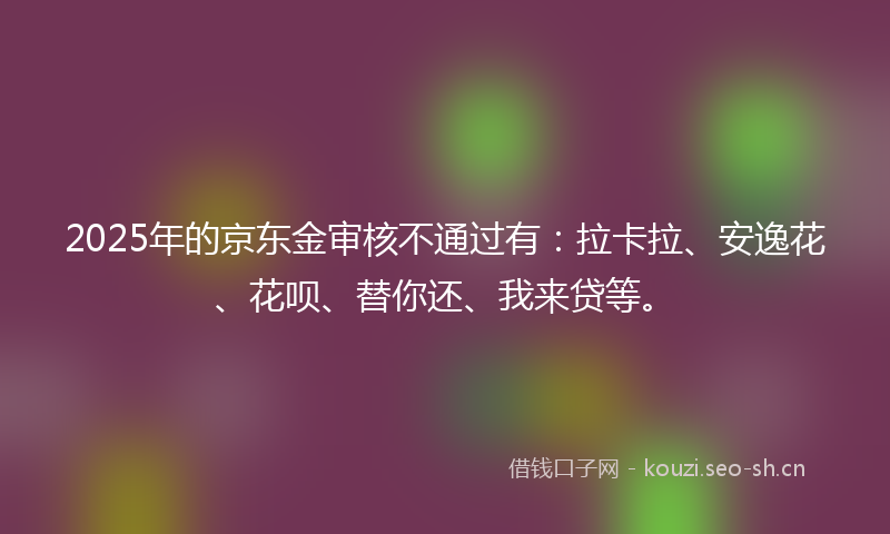 2025年的京东金审核不通过有：拉卡拉、安逸花、花呗、替你还、我来贷等。
