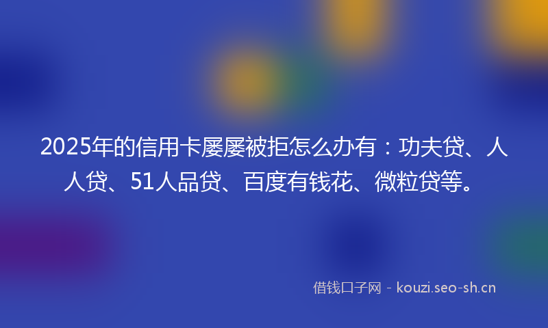 2025年的信用卡屡屡被拒怎么办有：功夫贷、人人贷、51人品贷、百度有钱花、微粒贷等。