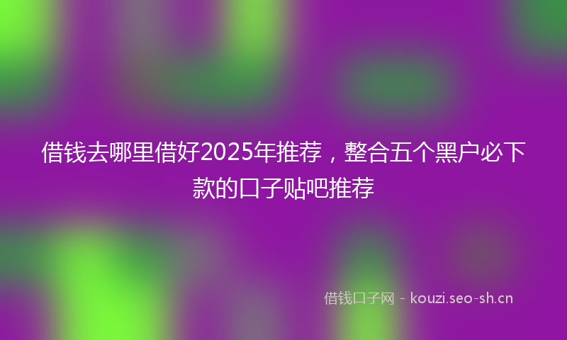 借钱去哪里借好2025年推荐，整合五个黑户必下款的口子贴吧推荐