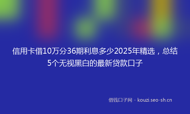 信用卡借10万分36期利息多少2025年精选，总结5个无视黑白的最新贷款口子