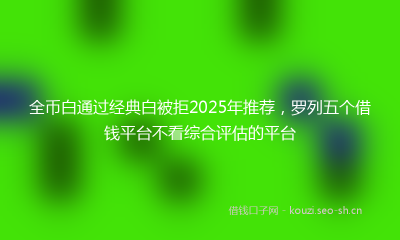 全币白通过经典白被拒2025年推荐，罗列五个借钱平台不看综合评估的平台