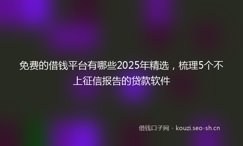 免费的借钱平台有哪些2025年精选，梳理5个不上征信报告的贷款软件
