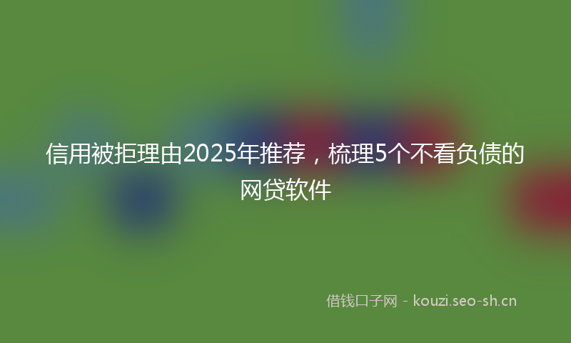 信用被拒理由2025年推荐，梳理5个不看负债的网贷软件