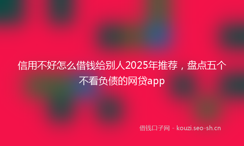 信用不好怎么借钱给别人2025年推荐，盘点五个不看负债的网贷app