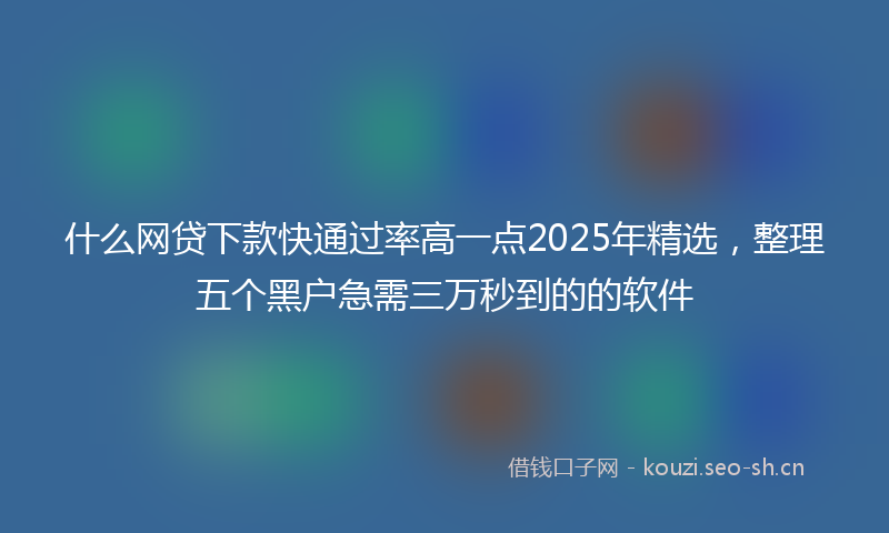 什么网贷下款快通过率高一点2025年精选，整理五个黑户急需三万秒到的的软件