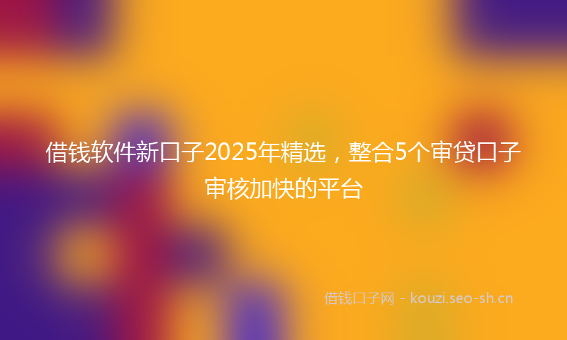 借钱软件新口子2025年精选，整合5个审贷口子审核加快的平台