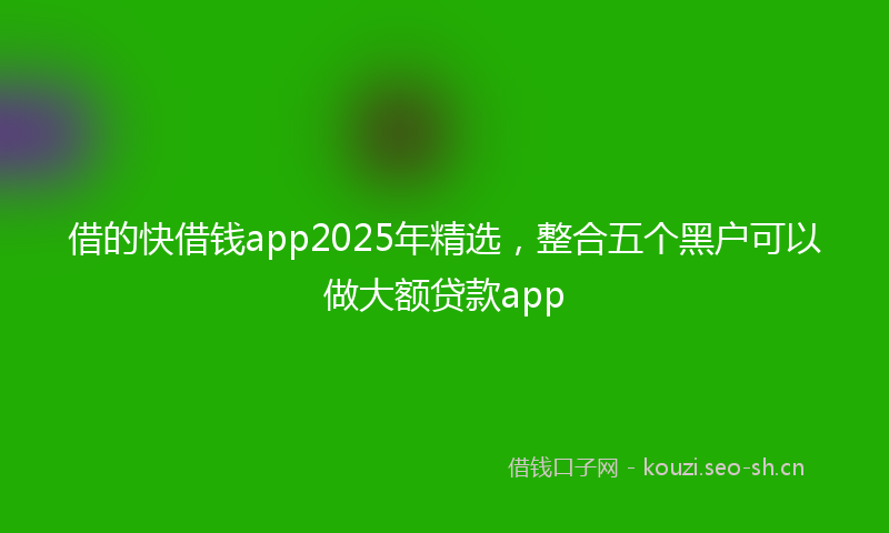 借的快借钱app2025年精选，整合五个黑户可以做大额贷款app