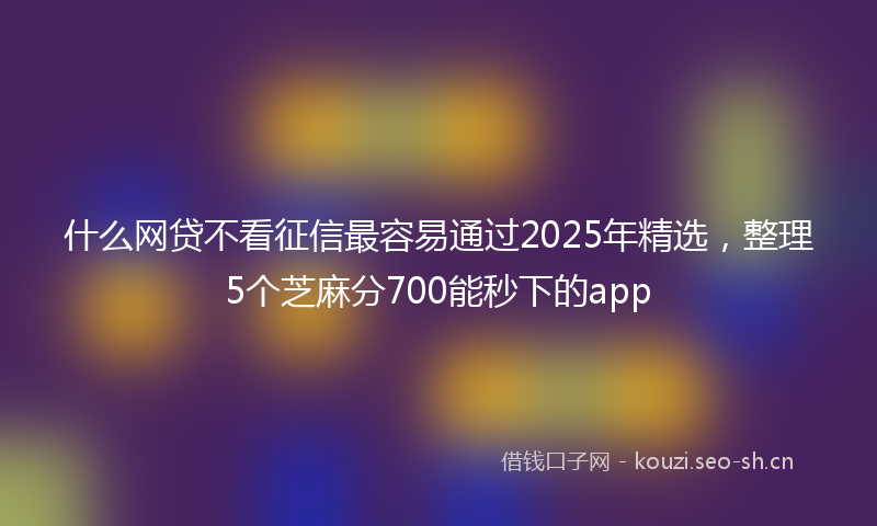什么网贷不看征信最容易通过2025年精选，整理5个芝麻分700能秒下的app
