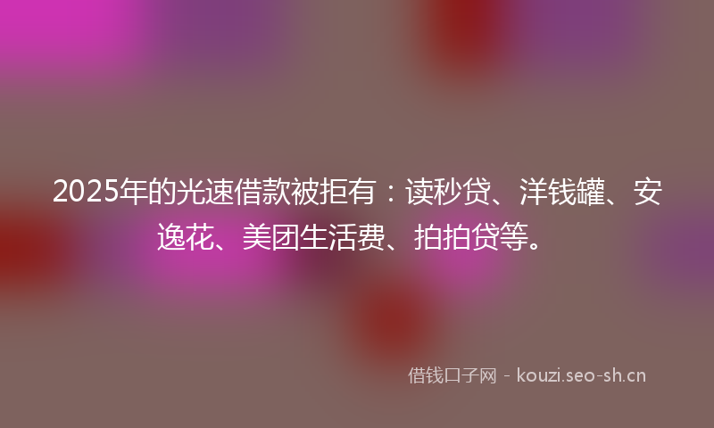 2025年的光速借款被拒有：读秒贷、洋钱罐、安逸花、美团生活费、拍拍贷等。