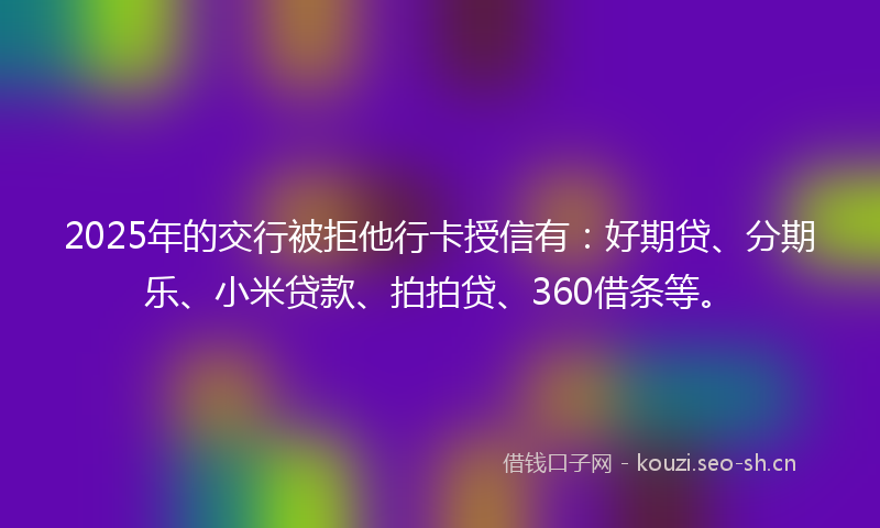 2025年的交行被拒他行卡授信有：好期贷、分期乐、小米贷款、拍拍贷、360借条等。