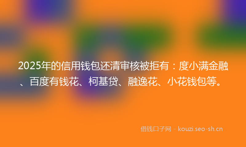 2025年的信用钱包还清审核被拒有：度小满金融、百度有钱花、柯基贷、融逸花、小花钱包等。