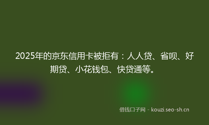 2025年的京东信用卡被拒有：人人贷、省呗、好期贷、小花钱包、快贷通等。