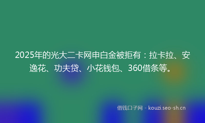 2025年的光大二卡网申白金被拒有：拉卡拉、安逸花、功夫贷、小花钱包、360借条等。