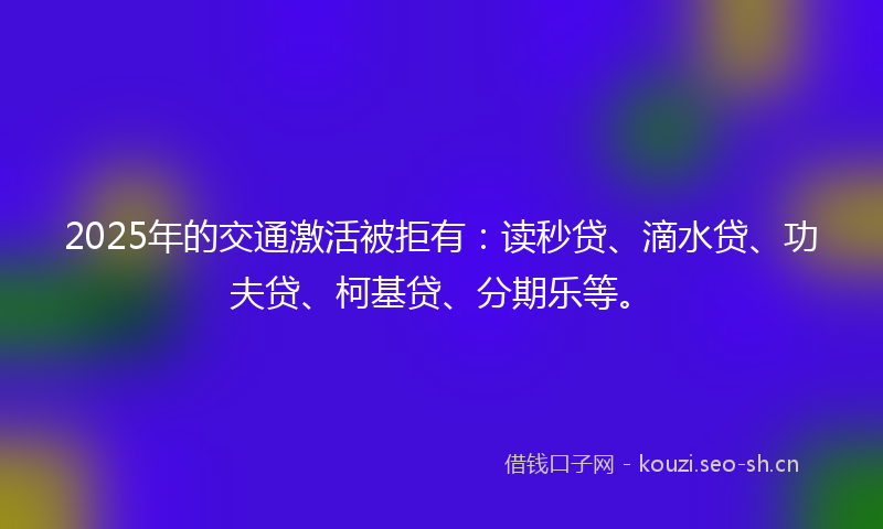 2025年的交通激活被拒有：读秒贷、滴水贷、功夫贷、柯基贷、分期乐等。