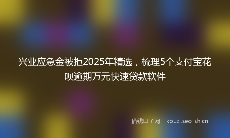 兴业应急金被拒2025年精选，梳理5个支付宝花呗逾期万元快速贷款软件
