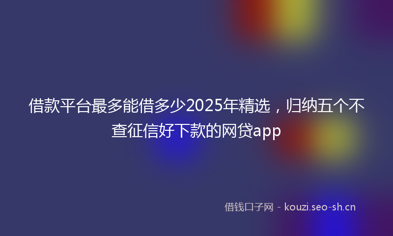 借款平台最多能借多少2025年精选，归纳五个不查征信好下款的网贷app