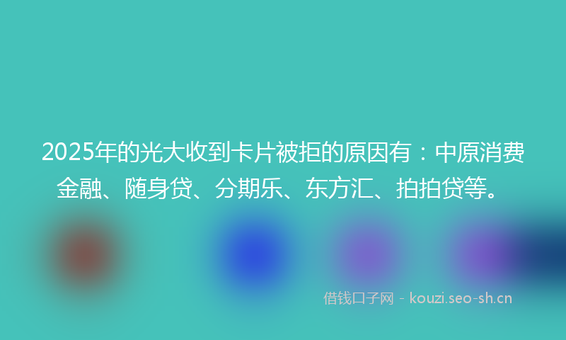 2025年的光大收到卡片被拒的原因有：中原消费金融、随身贷、分期乐、东方汇、拍拍贷等。