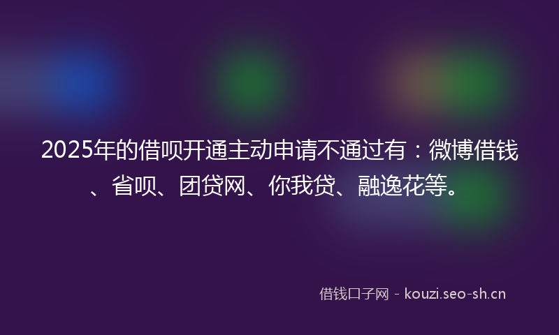 2025年的借呗开通主动申请不通过有：微博借钱、省呗、团贷网、你我贷、融逸花等。