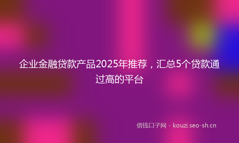 企业金融贷款产品2025年推荐,汇总5个贷款通过高的平台