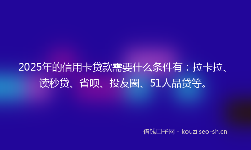 2025年的信用卡贷款需要什么条件有：拉卡拉、读秒贷、省呗、投友圈、51人品贷等。