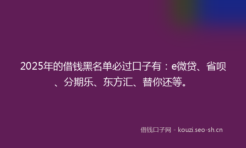 2025年的借钱黑名单必过口子有：e微贷、省呗、分期乐、东方汇、替你还等。