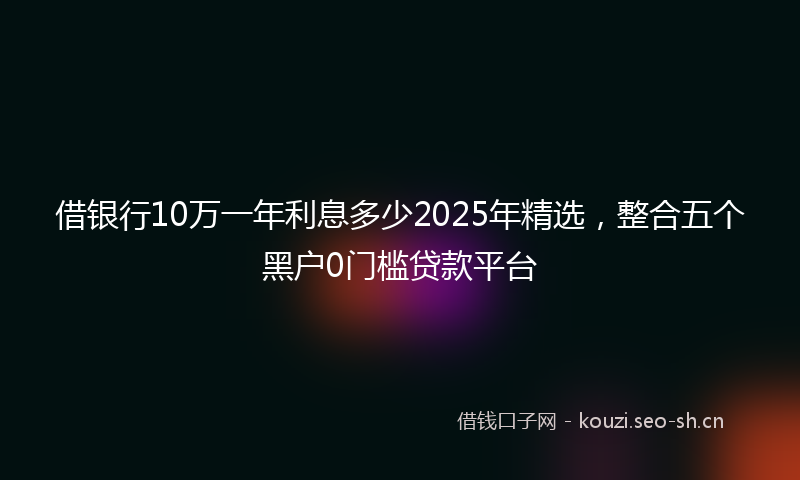 借银行10万一年利息多少2025年精选，整合五个黑户0门槛贷款平台