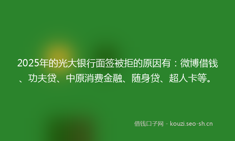 2025年的光大银行面签被拒的原因有：微博借钱、功夫贷、中原消费金融、随身贷、超人卡等。