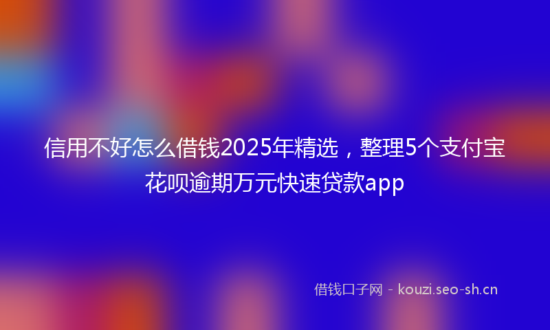 信用不好怎么借钱2025年精选，整理5个支付宝花呗逾期万元快速贷款app