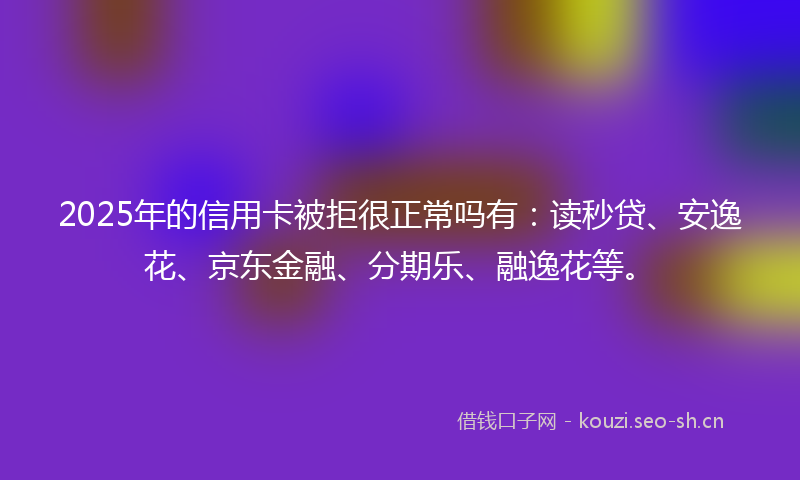 2025年的信用卡被拒很正常吗有：读秒贷、安逸花、京东金融、分期乐、融逸花等。