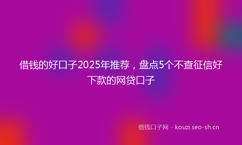 借钱的好口子2025年推荐，盘点5个不查征信好下款的网贷口子