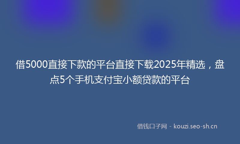 借5000直接下款的平台直接下载2025年精选，盘点5个手机支付宝小额贷款的平台