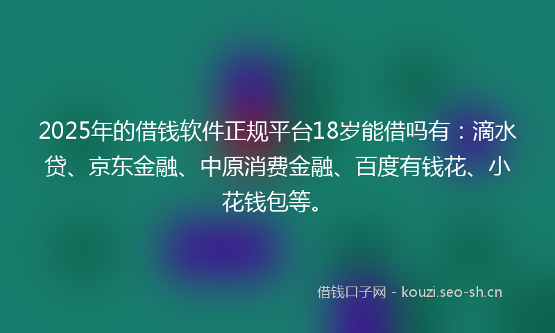2025年的借钱软件正规平台18岁能借吗有：滴水贷、京东金融、中原消费金融、百度有钱花、小花钱包等。