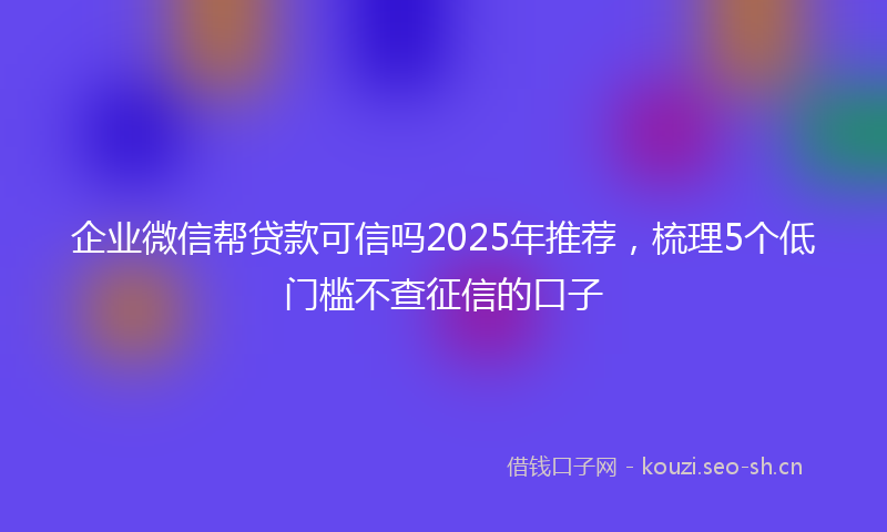 企业微信帮贷款可信吗2025年推荐，梳理5个低门槛不查征信的口子