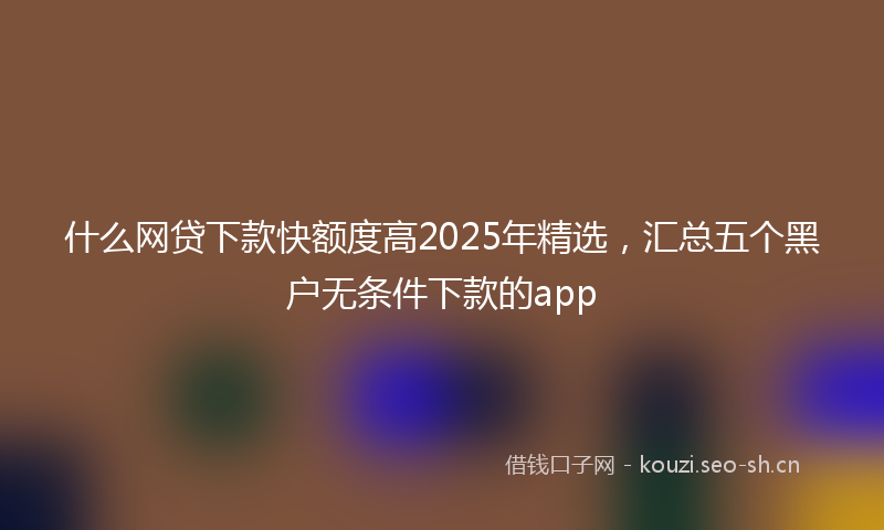 什么网贷下款快额度高2025年精选，汇总五个黑户无条件下款的app