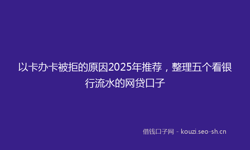 以卡办卡被拒的原因2025年推荐，整理五个看银行流水的网贷口子