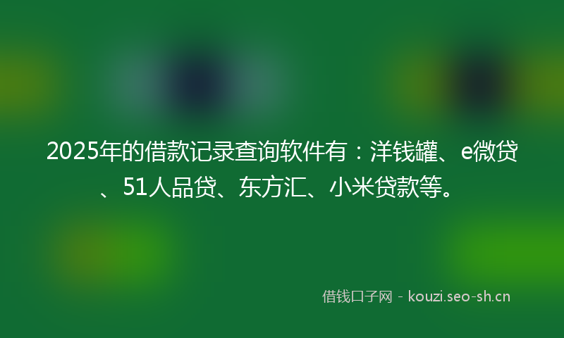 2025年的借款记录查询软件有：洋钱罐、e微贷、51人品贷、东方汇、小米贷款等。