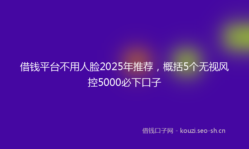 借钱平台不用人脸2025年推荐，概括5个无视风控5000必下口子